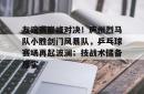 ayx sports关于友谊赛巅峰对决！庐州烈马队小胜剑门风暴队，乒乓球赛场再起波澜；技战术储备厚实的信息