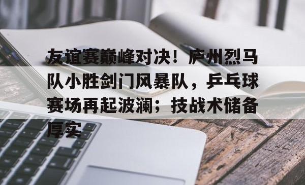 ayx sports关于友谊赛巅峰对决！庐州烈马队小胜剑门风暴队，乒乓球赛场再起波澜；技战术储备厚实的信息