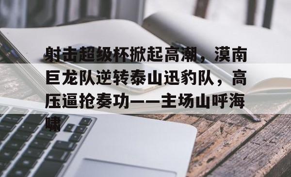 爱游戏中国包含射击超级杯掀起高潮，漠南巨龙队逆转泰山迅豹队，高压逼抢奏功——主场山呼海啸的词条