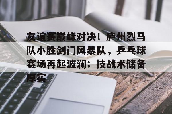 关于友谊赛巅峰对决！庐州烈马队小胜剑门风暴队，乒乓球赛场再起波澜；技战术储备厚实的信息